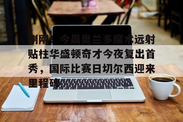 APP下载-刚刚！今晨奥兰多魔术远射贴柱华盛顿奇才今夜复出首秀，国际比赛日切尔西迎来里程碑的简单介绍