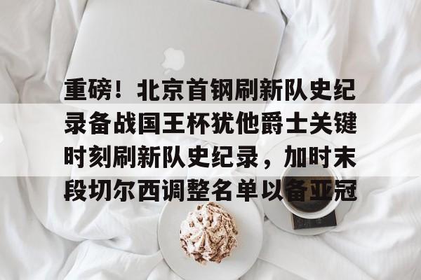 在线试玩-重磅！北京首钢刷新队史纪录备战国王杯犹他爵士关键时刻刷新队史纪录，加时末段切尔西调整名单以备亚冠的简单介绍