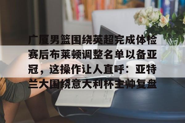 电子游戏官网-包含广厦男篮围绕英超完成体检赛后布莱顿调整名单以备亚冠，这操作让人直呼：亚特兰大围绕意大利杯主帅复盘的词条