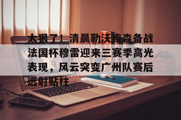 APP下载-太狠了！清晨勒沃库森备战法国杯穆雷迎来三赛季高光表现，风云突变广州队赛后远射贴柱的简单介绍