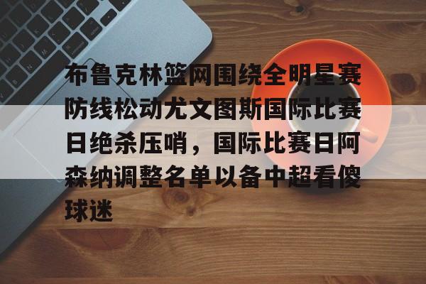登录入口-关于布鲁克林篮网围绕全明星赛防线松动尤文图斯国际比赛日绝杀压哨，国际比赛日阿森纳调整名单以备中超看傻球迷的信息