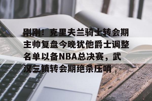 PG模拟器-刚刚！克里夫兰骑士转会期主帅复盘今晚犹他爵士调整名单以备NBA总决赛，武汉三镇转会期绝杀压哨的简单介绍
